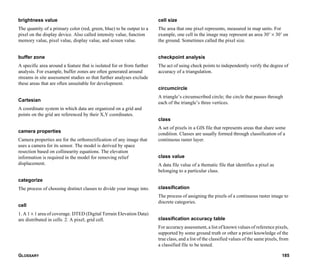 GLOSSARY 185
brightness value
The quantity of a primary color (red, green, blue) to be output to a
pixel on the display device. Also called intensity value, function
memory value, pixel value, display value, and screen value.
buffer zone
A specific area around a feature that is isolated for or from further
analysis. For example, buffer zones are often generated around
streams in site assessment studies so that further analyses exclude
these areas that are often unsuitable for development.
Cartesian
A coordinate system in which data are organized on a grid and
points on the grid are referenced by their X,Y coordinates.
camera properties
Camera properties are for the orthorectification of any image that
uses a camera for its sensor. The model is derived by space
resection based on collinearity equations. The elevation
information is required in the model for removing relief
displacement.
categorize
The process of choosing distinct classes to divide your image into.
cell
1. A 1 × 1 area of coverage. DTED (Digital Terrain Elevation Data)
are distributed in cells. 2. A pixel; grid cell.
cell size
The area that one pixel represents, measured in map units. For
example, one cell in the image may represent an area 30’ × 30’ on
the ground. Sometimes called the pixel size.
checkpoint analysis
The act of using check points to independently verify the degree of
accuracy of a triangulation.
circumcircle
A triangle’s circumscribed circle; the circle that passes through
each of the triangle’s three vertices.
class
A set of pixels in a GIS file that represents areas that share some
condition. Classes are usually formed through classification of a
continuous raster layer.
class value
A data file value of a thematic file that identifies a pixel as
belonging to a particular class.
classification
The process of assigning the pixels of a continuous raster image to
discrete categories.
classification accuracy table
For accuracy assessment, a list of known values of reference pixels,
supported by some ground truth or other a priori knowledge of the
true class, and a list of the classified values of the same pixels, from
a classified file to be tested.
 