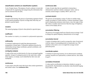 USING IMAGE ANALYSIS FOR ARCGIS186
classification scheme (or classification system)
A set of target classes. The purpose of such a scheme is to provide
a framework for organizing and categorizing the information that
can be extracted from the data.
clustering
Unsupervised training; the process of generating signatures based
on the natural groupings of pixels in image data when they are
plotted in spectral space.
clusters
The natural groupings of pixels when plotted in spectral space.
coefficient
One number in a matrix, or a constant in a polynomial expression.
collinearity
A nonlinear mathematical model that photogrammetric
triangulation is based upon. Collinearity equations describe the
relationship among image coordinates, ground coordinates, and
orientation parameters.
contiguity analysis
A study of the ways in which pixels of a class are grouped together
spatially. Groups of contiguous pixels in the same class, called
raster regions, or clumps, can be identified by their sizes and
multiplied.
continuous
A term used to describe raster data layers that contain quantitative
and related values. See continuous data.
continuous data
A type of raster data that are quantitative (measuring a
characteristic) and have related, continuous values, such as
remotely sensed images ( Landsat, SPOT, and so on).
contrast stretch
The process of reassigning a range of values to another range,
usually according to a linear function. Contrast stretching is often
used in displaying continuous raster layers, since the range of data
file values is usually much narrower than the range of brightness
values on the display device.
convolution filtering
The process of averaging small sets of pixels across an image. Used
to change the spatial frequency characteristics of an image.
convolution kernel
A matrix of numbers that is used to average the value of each pixel
with the values of surrounding pixels in a particular way. The
numbers in the matrix serve to weight this average toward
particular pixels.
coordinate system
A method of expressing location. In two-dimensional coordinate
systems, locations are expressed by a column and row, also called
X and Y.
correlation threshold
A value used in rectification to determine whether to accept or
discard GCPs. The threshold is an absolute value threshold ranging
from 0.000 to 1.000.
 