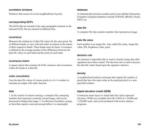GLOSSARY 187
correlation windows
Windows that consist of a local neighborhood of pixels.
corresponding GCPs
The GCPs that are located in the same geographic location as the
selected GCPs, but are selected in different files.
covariance
Measures the tendencies of data file values for the same pixel, but
in different bands, to vary with each other in relation to the means
of their respective bands. These bands must be linear. Covariance
is defined as the average product of the differences between the
data file values in each band and the mean of each band.
covariance matrix
A square matrix that contains all of the variances and covariances
within the bands in a data file.
cubic convolution
Uses the data file values of sixteen pixels in a 4 × 4 window to
calculate an output with cubic function.
data
1. In the context of remote sensing, a computer file containing
numbers that represent a remotely sensed image, and can be
processed to display that image. 2. A collection of numbers, strings,
or facts that requires some processing before it is meaningful.
database
A relational data structure usually used to store tabular information.
Examples of popular databases include SYBASE, dBASE, Oracle,
INFO, etc.
data file
A computer file that contains numbers that represent an image.
data file value
Each number in an image file. Also called file value, image file
value, DN, brightness value, pixel.
decision rule
An equation or algorithm that is used to classify image data after
signatures have been created. The decision rule is used to process
the data file values based upon the signature statistics.
density
A neighborhood analysis technique that outputs the number of
pixels that have the same value as the analyzed pixel in a user-
specified window.
digital elevation model (DEM)
Continuous raster layers in which data file values represent
elevation. DEMs are available from the USGS at 1:24,000 and
1:250,000 scale, and can be produced with terrain analysis
programs.
 