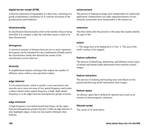 USING IMAGE ANALYSIS FOR ARCGIS188
digital terrain model (DTM)
A discrete expression of topography in a data array, consisting of a
group of planimetric coordinates (X,Y) and the elevations of the
ground points and breaklines.
dimensionality
In classification dimensionality refers to the number of layers being
classified. For example, a data file with three layers is said to be
three dimensional.
divergence
A statistical measure of distance between two or more signatures.
Divergence can be calculated for any combination of bands used in
the classification; bands that diminish the results of the
classification can be ruled out.
diversity
A neighborhood analysis technique that outputs the number of
different values within a user-specified window.
edge detector
A convolution kernel, which is usually a zero-sum kernel, that
smooths out or zeros out areas of low spatial frequency and creates
a sharp contrast where spatial frequency is high. High spatial
frequency is at the edges between homogeneous groups of pixels.
edge enhancer
A high-frequency convolution kernel that brings out the edges
between homogeneous groups of pixels. Unlike an edge detector, it
only highlights edges, it does not necessarily eliminate other
features.
enhancement
The process of making an image more interpretable for a particular
application. Enhancement can make important features of raw,
remotely sensed data more interpretable to the human eye.
extension
The three letters after the period in a file name that usually identify
the type of file.
extent
1. The image area to be displayed in a View. 2. The area of the
earth’s surface to be mapped.
feature collection
The process of identifying, delineating, and labeling various types
of natural and human-made phenomena from remotely-sensed
images.
feature extraction
The process of studying and locating areas and objects on the
ground and deriving useful information from images.
feature space
An abstract space that is defined by spectral units (such as an
amount of electromagnetic radiation).
fiducial center
The center of an aerial photo.
 