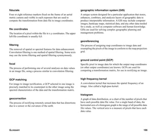 GLOSSARY 189
fiducials
Four or eight reference markers fixed on the frame of an aerial
metric camera and visible in each exposure that are used to
compute the transformation from data file to image coordinates.
file coordinates
The location of a pixel within the file in x.y coordinates. The upper
left file coordinate is usually 0,0.
filtering
The removal of spatial or spectral features for data enhancement.
Convolution filtering is one method of spatial filtering. Some texts
may use the terms filtering and spatial filtering synonymously.
focal
The process of performing one of several analyses on data values
in an image file, using a process similar to convolution filtering.
GCP matching
For image to image rectification, a GCP selected in one image is
precisely matched to its counterpart in the other image using the
spectral characteristics of the data and the transformation matrix.
geocorrection
The process of rectifying remotely sensed data that has distortions
due to a sensor or the curvature of the earth.
geographic information system (GIS)
A unique system designed for a particular application that stores,
enhances, combines, and analyzes layers of geographic data to
produce interpretable information. A GIS may include computer
images, hardcopy maps, statistical data, and any other data needed
for a study, as well as computer software and human knowledge.
GISs are used for solving complex geographic planning and
management problems.
georeferencing
The process of assigning map coordinates to image data and
resampling the pixels of the image to conform to the map projection
grid.
ground control point (GCP)
Specific pixel in image data for which the output map coordinates
(or other output coordinates) are known. GCPs are used for
computing a transformation matrix, for use in rectifying an image.
high frequency kernel
A convolution kernel that increases the spatial frequency of an
image. Also called a high-pass kernel.
histogram
A graph of data distribution, or a chart of the number of pixels that
have each possible data file value. For a single band of data, the
horizontal axis of a histogram graph is the range of all possible data
file values. The vertical axis is a measure of pixels that have each
data value.
 