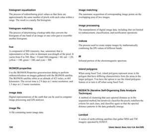 USING IMAGE ANALYSIS FOR ARCGIS190
histogram equalization
The process of redistributing pixel values so that there are
approximately the same number of pixels with each value within a
range. The result is a nearly flat histogram.
histogram matching
The process of determining a lookup table that converts the
histogram of one band of an image or one color gun to resemble
another histogram.
hue
A component of IHS (intensity, hue, saturation) that is
representative of the color or dominant wavelength of the pixel. It
varies from 0 to 360. Blue = 0 (and 360) magenta = 60, red = 120,
yellow = 180, green = 240, and cyan = 300.
IKONOS properties
Use the IKONOS Properties geocorrection dialog to perform
orthorectification on images gathered with the IKONOS satellite.
The IKONOS satellite orbits at an altitude of 423 miles, or 681
kilometers. The revisit time is 2.9 days at 1 meter resolution, and
1.5 days at 1.5 meter resolution.
image data
Digital representations of the earth that can be used in computer
image processing and GIS analyses.
image file
A file containing raster image data.
image matching
The automatic acquisition of corresponding image points on the
overlapping area of two images.
image processing
The manipulation of digital image data, including (but not limited
to) enhancement, classification, and rectification operations.
indices
The process used to create output images by mathematically
combining the DN values of different bands.
IR
Infrared portion of the electromagnetic spectrum.
island polygons
When using Seed Tool, island polygons represent areas in the
polygon that have differing characteristics from the areas in the
larger polygon. You have the option to use the island polygons
feature or to turn it off when using Seed Tool.
ISODATA (Iterative Self-Organizing Data Analysis
Technique)
A method of clustering that uses spectral distance as in the
sequential method, but iteratively classifies the pixels, redefines the
criteria for each class, and classifies again so that the spectral
distance patterns in the data gradually emerge.
Landsat
A series of earth-orbiting satellites that gather MSS and TM
imagery operated by EOSAT.
 