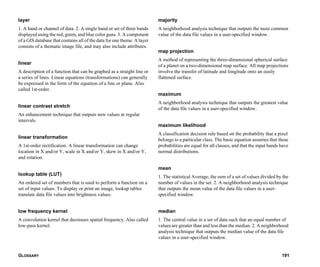GLOSSARY 191
layer
1. A band or channel of data. 2. A single band or set of three bands
displayed using the red, green, and blue color guns. 3. A component
of a GIS database that contains all of the data for one theme. A layer
consists of a thematic image file, and may also include attributes.
linear
A description of a function that can be graphed as a straight line or
a series of lines. Linear equations (transformations) can generally
be expressed in the form of the equation of a line or plane. Also
called 1st-order.
linear contrast stretch
An enhancement technique that outputs new values at regular
intervals.
linear transformation
A 1st-order rectification. A linear transformation can change
location in X and/or Y, scale in X and/or Y, skew in X and/or Y,
and rotation.
lookup table (LUT)
An ordered set of numbers that is used to perform a function on a
set of input values. To display or print an image, lookup tables
translate data file values into brightness values.
low frequency kernel
A convolution kernel that decreases spatial frequency. Also called
low-pass kernel.
majority
A neighborhood analysis technique that outputs the most common
value of the data file values in a user-specified window.
map projection
A method of representing the three-dimensional spherical surface
of a planet on a two-dimensional map surface. All map projections
involve the transfer of latitude and longitude onto an easily
flattened surface.
maximum
A neighborhood analysis technique that outputs the greatest value
of the data file values in a user-specified window.
maximum likelihood
A classification decision rule based on the probability that a pixel
belongs to a particular class. The basic equation assumes that these
probabilities are equal for all classes, and that the input bands have
normal distributions.
mean
1. The statistical Average; the sum of a set of values divided by the
number of values in the set. 2. A neighborhood analysis technique
that outputs the mean value of the data file values in a user-
specified window.
median
1. The central value in a set of data such that an equal number of
values are greater than and less than the median. 2. A neighborhood
analysis technique that outputs the median value of the data file
values in a user-specified window.
 