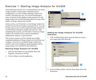 USING IMAGE ANALYSIS FOR ARCGIS12
Exercise 1: Starting Image Analysis for ArcGIS
In the following exercises, we’ve assumed that you are using
a single monitor or dual monitor workstation that is
configured for use with ArcMap and Image Analysis for
ArcGIS. That being the case, you will be lead through a
series of tutorials in this chapter to help acquaint you with
Image Analysis for ArcGIS and further show you some of the
abilities of Image Analysis for ArcGIS.
In this exercise, you’ll learn how to start Image Analysis for
ArcGIS and activate the toolbar associated with it. You will
be able to gain access to all the important Image Analysis for
ArcGIS features through its toolbar and menu list. After
completing this exercise, you’ll be able to locate any Image
Analysis for ArcGIS tool you need for preparation,
enhancement, analysis, or geocorrection.
This exercise assumes you have already successfully
completed installation of Image Analysis for ArcGIS on your
computer. If you have not installed Image Analysis for
ArcGIS, refer to the installation guide packaged with the
Image Analysis for ArcGIS CD, and install now.
Starting Image Analysis for ArcGIS
1. Click the Start button on your desktop, then click
Programs, and point to ArcGIS.
2. Click ArcMap to start the application.
Adding the Image Analysis for ArcGIS
extension
1. If the ArcMap dialog opens, keep the option to create a
new empty map, then click OK.
2. In the ArcMap window, click the Tools menu, then click
Extensions.
2
1
1
 