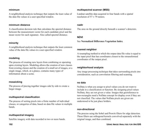 USING IMAGE ANALYSIS FOR ARCGIS192
minimum
A neighborhood analysis technique that outputs the least value of
the data file values in a user-specified window.
minimum distance
A classification decision rule that calculates the spectral distance
between the measurement vector for each candidate pixel and the
mean vector for each signature. Also called spectral distance.
minority
A neighborhood analysis technique that outputs the least common
value of the data file values in a user-specified window.
modeling
The process of creating new layers from combining or operating
upon existing layers. Modeling allows the creation of new classes
from existing classes and the creation of a small set of images, or a
single image, which, at a glance, contains many types of
information about a scene.
mosaicking
The process of piecing together images side by side to create a
larger image.
multispectral classification
The process of sorting pixels into a finite number of individual
classes, or categories of data, based on data file values in multiple
bands.
multispectral imagery
Satellite imagery with data recorded in two or more bands.
multispectral scanner (MSS)
Landsat satellite data acquired in four bands with a spatial
resolution of 57 × 79 meters.
nadir
The area on the ground directly beneath a scanner’s detectors.
NDVI
See Normalized Difference Vegetation Index.
nearest neighbor
A resampling method in which the output data file value is equal to
the input pixel that has coordinates closest to the retransformed
coordinates of the output pixel.
neighborhood analysis
Any image processing technique that takes surrounding pixels into
consideration, such as convolution filtering and scanning.
no data
NoData is what you assign to pixel values you do not want to
include in a classification or function. By assigning pixel values
NoData, they are not given a value. Images that georeference to
non-rectangles need a NoData concept for display even if they are
not classified. The values that NoData pixels are given are
understood to be just place holders.
non-directional
The process using the Sobel and Prewitt filters for edge detection.
These filters use orthogonal kernels convolved separately with the
original image, and then combined.
 