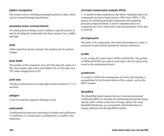 USING IMAGE ANALYSIS FOR ARCGIS194
pattern recognition
The science and art of finding meaningful patterns in data, which
can be extracted through classification.
piecewise linear contrast stretch
An enhancement technique used to enhance a specific portion of
data by dividing the lookup table into three sections: low, middle,
and high.
pixel
Abbreviated from picture element; the smallest part of a picture
(image).
pixel depth
The number of bits required to store all of the data file values in a
file. For example, data with a pixel depth of 8, or 8-bit data, have
256 values ranging from 0-255.
pixel size
The physical dimension of a single light-sensitive element (13 × 13
microns).
polygon
A set of closed line segments defining an area.
polynomial
A mathematical expression consisting of variables and coefficients.
A coefficient is a constant that is multiplied by a variable in the
expression.
principal components analysis (PCA)
1. A method of data compression that allows redundant data to be
compressed into fewer bands (Jensen 1996; Faust 1989). 2. The
process of calculating principal components and outputting
principal component bands. It allows redundant data to be
compacted into fewer bands (that is the dimensionality of the data
is reduced).
principal point
The point in the image plane onto which the perspective center is
projected, located directly beneath the interior orientation.
profile
A row of data file values from a DEM or DTED file. The profiles
of DEM and DTED run south to north (that is the first pixel of the
record is the southernmost pixel).
pushbroom
A scanner in which all scanning parts are fixed, and scanning is
accomplished by the forward motion of the scanner, such as the
SPOT scanner.
QuickBird
The QuickBird model requires the use of rational polynomial
coefficients (RPCs) to describe the relationship between the image
and the earth's surface at the time of image capture. By using
QuickBird Properties, you can perform orthorectification on
images gathered with the QuickBird satellite
 