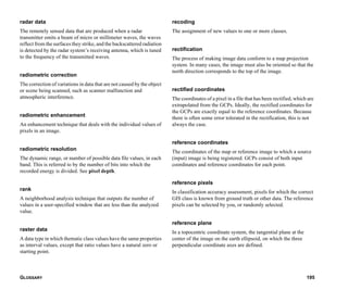 GLOSSARY 195
radar data
The remotely sensed data that are produced when a radar
transmitter emits a beam of micro or millimeter waves, the waves
reflect from the surfaces they strike, and the backscattered radiation
is detected by the radar system’s receiving antenna, which is tuned
to the frequency of the transmitted waves.
radiometric correction
The correction of variations in data that are not caused by the object
or scene being scanned, such as scanner malfunction and
atmospheric interference.
radiometric enhancement
An enhancement technique that deals with the individual values of
pixels in an image.
radiometric resolution
The dynamic range, or number of possible data file values, in each
band. This is referred to by the number of bits into which the
recorded energy is divided. See pixel depth.
rank
A neighborhood analysis technique that outputs the number of
values in a user-specified window that are less than the analyzed
value.
raster data
A data type in which thematic class values have the same properties
as interval values, except that ratio values have a natural zero or
starting point.
recoding
The assignment of new values to one or more classes.
rectification
The process of making image data conform to a map projection
system. In many cases, the image must also be oriented so that the
north direction corresponds to the top of the image.
rectified coordinates
The coordinates of a pixel in a file that has been rectified, which are
extrapolated from the GCPs. Ideally, the rectified coordinates for
the GCPs are exactly equal to the reference coordinates. Because
there is often some error tolerated in the rectification, this is not
always the case.
reference coordinates
The coordinates of the map or reference image to which a source
(input) image is being registered. GCPs consist of both input
coordinates and reference coordinates for each point.
reference pixels
In classification accuracy assessment, pixels for which the correct
GIS class is known from ground truth or other data. The reference
pixels can be selected by you, or randomly selected.
reference plane
In a topocentric coordinate system, the tangential plane at the
center of the image on the earth ellipsoid, on which the three
perpendicular coordinate axes are defined.
 