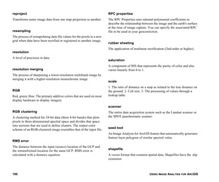 USING IMAGE ANALYSIS FOR ARCGIS196
reproject
Transforms raster image data from one map projection to another.
resampling
The process of extrapolating data file values for the pixels in a new
grid when data have been rectified or registered to another image.
resolution
A level of precision in data.
resolution merging
The process of sharpening a lower-resolution multiband image by
merging it with a higher-resolution monochrome image.
RGB
Red, green, blue. The primary additive colors that are used on most
display hardware to display imagery.
RGB clustering
A clustering method for 24-bit data (three 8-bit bands) that plots
pixels in three-dimensional spectral space and divides that space
into sections that are used to define clusters. The output color
scheme of an RGB-clustered image resembles that of the input file.
RMS error
The distance between the input (source) location of the GCP and
the retransformed location for the same GCP. RMS error is
calculated with a distance equation.
RPC properties
The RPC Properties uses rational polynomial coefficients to
describe the relationship between the image and the earth's surface
at the time of image capture. You can specify the associated RPC
file to be used in your geocorrection.
rubber sheeting
The application of nonlinear rectification (2nd-order or higher).
saturation
A component of IHS that represents the purity of color and also
varies linearly from 0 to 1.
scale
1. The ratio of distance on a map as related to the true distance on
the ground. 2. Cell size. 3. The processing of values through a
lookup table.
scanner
The entire data acquisition system such as the Landsat scanner or
the SPOT panchromatic scanner.
seed tool
An Image Analysis for ArcGIS feature that automatically generates
feature layer polygons of similar spectral value.
shapefile
A vector format that contains spatial data. Shapefiles have the .shp
extension.
 