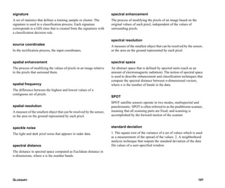 GLOSSARY 197
signature
A set of statistics that defines a training sample or cluster. The
signature is used in a classification process. Each signature
corresponds to a GIS class that is created from the signatures with
a classification decision rule.
source coordinates
In the rectification process, the input coordinates.
spatial enhancement
The process of modifying the values of pixels in an image relative
to the pixels that surround them.
spatial frequency
The difference between the highest and lowest values of a
contiguous set of pixels.
spatial resolution
A measure of the smallest object that can be resolved by the sensor,
or the area on the ground represented by each pixel.
speckle noise
The light and dark pixel noise that appears in radar data.
spectral distance
The distance in spectral space computed as Euclidean distance in
n-dimensions, where n is the number bands.
spectral enhancement
The process of modifying the pixels of an image based on the
original values of each pixel, independent of the values of
surrounding pixels.
spectral resolution
A measure of the smallest object that can be resolved by the sensor,
or the area on the ground represented by each pixel.
spectral space
An abstract space that is defined by spectral units (such as an
amount of electromagnetic radiation). The notion of spectral space
is used to describe enhancement and classification techniques that
compute the spectral distance between n-dimensional vectors,
where n is the number of bands in the data.
SPOT
SPOT satellite sensors operate in two modes, multispectral and
panchromatic. SPOT is often referred to as the pushbroom scanner,
meaning that all scanning parts are fixed, and scanning is
accomplished by the forward motion of the scanner.
standard deviation
1. The square root of the variance of a set of values which is used
as a measurement of the spread of the values. 2. A neighborhood
analysis technique that outputs the standard deviation of the data
file values of a user-specified window.
 