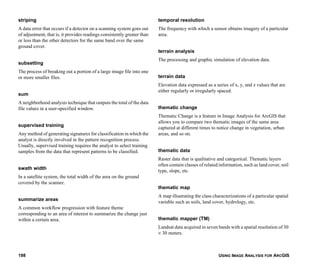 USING IMAGE ANALYSIS FOR ARCGIS198
striping
A data error that occurs if a detector on a scanning system goes out
of adjustment, that is, it provides readings consistently greater than
or less than the other detectors for the same band over the same
ground cover.
subsetting
The process of breaking out a portion of a large image file into one
or more smaller files.
sum
A neighborhood analysis technique that outputs the total of the data
file values in a user-specified window.
supervised training
Any method of generating signatures for classification in which the
analyst is directly involved in the pattern recognition process.
Usually, supervised training requires the analyst to select training
samples from the data that represent patterns to be classified.
swath width
In a satellite system, the total width of the area on the ground
covered by the scanner.
summarize areas
A common workflow progression with feature theme
corresponding to an area of interest to summarize the change just
within a certain area.
temporal resolution
The frequency with which a sensor obtains imagery of a particular
area.
terrain analysis
The processing and graphic simulation of elevation data.
terrain data
Elevation data expressed as a series of x, y, and z values that are
either regularly or irregularly spaced.
thematic change
Thematic Change is a feature in Image Analysis for ArcGIS that
allows you to compare two thematic images of the same area
captured at different times to notice change in vegetation, urban
areas, and so on.
thematic data
Raster data that is qualitative and categorical. Thematic layers
often contain classes of related information, such as land cover, soil
type, slope, etc.
thematic map
A map illustrating the class characterizations of a particular spatial
variable such as soils, land cover, hydrology, etc.
thematic mapper (TM)
Landsat data acquired in seven bands with a spatial resolution of 30
× 30 meters.
 