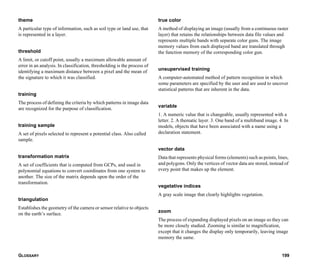 GLOSSARY 199
theme
A particular type of information, such as soil type or land use, that
is represented in a layer.
threshold
A limit, or cutoff point, usually a maximum allowable amount of
error in an analysis. In classification, thresholding is the process of
identifying a maximum distance between a pixel and the mean of
the signature to which it was classified.
training
The process of defining the criteria by which patterns in image data
are recognized for the purpose of classification.
training sample
A set of pixels selected to represent a potential class. Also called
sample.
transformation matrix
A set of coefficients that is computed from GCPs, and used in
polynomial equations to convert coordinates from one system to
another. The size of the matrix depends upon the order of the
transformation.
triangulation
Establishes the geometry of the camera or sensor relative to objects
on the earth’s surface.
true color
A method of displaying an image (usually from a continuous raster
layer) that retains the relationships between data file values and
represents multiple bands with separate color guns. The image
memory values from each displayed band are translated through
the function memory of the corresponding color gun.
unsupervised training
A computer-automated method of pattern recognition in which
some parameters are specified by the user and are used to uncover
statistical patterns that are inherent in the data.
variable
1. A numeric value that is changeable, usually represented with a
letter. 2. A thematic layer. 3. One band of a multiband image. 4. In
models, objects that have been associated with a name using a
declaration statement.
vector data
Data that represents physical forms (elements) such as points, lines,
and polygons. Only the vertices of vector data are stored, instead of
every point that makes up the element.
vegetative indices
A gray scale image that clearly highlights vegetation.
zoom
The process of expanding displayed pixels on an image so they can
be more closely studied. Zooming is similar to magnification,
except that it changes the display only temporarily, leaving image
memory the same.
 