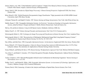 USING IMAGE ANALYSIS FOR ARCGIS202
Jensen, John R., et al. 1983. “Urban/Suburban Land Use Analysis.” Chapter 30 in Manual of Remote Sensing, edited by Robert N.
Colwell. Falls Church, Virginia: American Society of Photogrammetry.
Jensen, John R. 1996. Introductory Digital Image Processing: A Remote Sensing Perspective. Englewood Cliffs, New Jersey:
Prentice-Hall.
Kloer, Brian R. 1994. “Hybrid Parametric/Non-parametric Image Classification.” Paper presented at the ACSM-ASPRS Annual
Convention, April 1994, Reno, Nevada.
Lillesand, Thomas M., and Ralph W. Kiefer. 1987. Remote Sensing and Image Interpretation. New York: John Wiley & Sons, Inc.
Marble, Duane F. 1990. “Geographic Information Systems: An Overview.” Introductory Readings in Geographic Information
Systems, edited by Donna J. Peuquet and Duane F. Marble. Bristol, Pennsylvania: Taylor & Francis, Inc.
McCoy, Jill, and Kevin Johnston. Using ArcGIS Spatial Analyst. Redlands, California: ESRI, Inc.
Sabins, Floyd F., Jr. 1987. Remote Sensing Principles and Interpretation. New York: W. H. Freeman and Co.
Schowengerdt, Robert A. 1983. Techniques for Image Processing and Classification in Remote Sensing. New York. Academic Press.
Schowengerdt, Robert A. 1980. “Reconstruction of Multispatial, Multispectral Image Data Using Spatial Frequency Content.”
Photogrammetric Engineering & Remote Sensing, Vol. 46, No. 10: 1325-1334.
Star, Jeffrey, and John Estes. 1990. Geographic Information Systems: An Introduction. Englewood Cliffs, New Jersey: Prentice-Hall.
Swain, Philip H. 1973. Pattern Recognition: A Basis for Remote Sensing Data Analysis (LARS Information Note 111572). West
Lafayette, Indiana: The Laboratory for Applications of Remote Sensing, Purdue University.
Swain, Philip H., and Shirley M. Davis. 1978. Remote Sensing: The Quantitative Approach. New York: McGraw Hill Book Company.
Tou, Julius T., and Rafael C. Gonzalez. 1974. Pattern Recognition Principles. Reading, Massachusetts: Addison-Wesley Publishing
Company.
Tucker, Compton J. 1979. “Red and Photographic Infrared Linear Combinations for Monitoring Vegetation.” Remote Sensing of
Environment, Vol. 8: 127-150.
Walker, Terri C., and Richard K. Miller. 1990. Geographic Information Systems: An Assessment of Technology, Applications, and
Products. Madison, Georgia: SEAI Technical Publications.
Watson, David, 1994, Contouring: A Guide to the Analysis and Display of Spatial Data, Elsevier Science, New York.
 