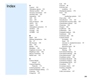 205
Index
Index
A
A priori 183
Absorption spectra 101
Abstract symbol 183
Accuracy assessment 183
Ancillary data 183
Annotation 183
AOI 183
Area 184
Area of interest 184
ASCII 183
Aspect 184
Atmospheric correction 91
Attribute 184
Average 184
AVHRR 102
B
Band 184
Bilinear interpolation 184
Bin 87
Bin function 184
Bins 184
Border 184
Boundary 184
brightness inversion 94
Brightness value 184
Brovey Transform 79
Buffer zone 185
C
Camera Model
tutorial 33
Camera Properties
Fiducials 172
Camera properties 185
Camera Properties dialog 171
Cartesian 185
Categorize 185
Cell 185
Cell Size 48
Cell Size Tab
workflow 51
Checkpoint analysis 170
Class 185
value
numbering systems 114
Class value 185
Classification 152, 185
Classification accuracy table 185
Classification scheme 185
Clustering 186
Clusters 186
Coefficient 186
Collinearity 186
Contiguity analysis 186
Continuous 186
Continuous data 186
Contrast stretch
for display 85
linear 84
min/max vs. standard deviation 85
nonlinear 84
piecewise linear 84
Convolution 70
filtering 109
Convolution Filtering 70
Convolution filtering 186
Convolution kernel 186
Coordinate system 186
Correlation threshold 186
Correlation windows 186
Corresponding GCPs 187
Covariance 187
Covariance matrix 187
Creating a shapefile
tutorial 18
Cubic convolution 187
 