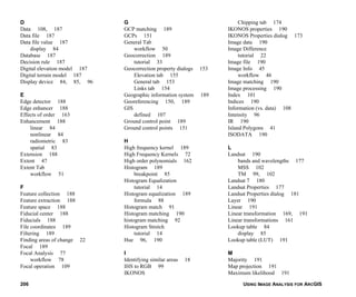USING IMAGE ANALYSIS FOR ARCGIS206
D
Data 108, 187
Data file 187
Data file value 187
display 84
Database 187
Decision rule 187
Digital elevation model 187
Digital terrain model 187
Display device 84, 85, 96
E
Edge detector 188
Edge enhancer 188
Effects of order 163
Enhancement 188
linear 84
nonlinear 84
radiometric 83
spatial 83
Extension 188
Extent 47
Extent Tab
workflow 51
F
Feature collection 188
Feature extraction 188
Feature space 188
Fiducial center 188
Fiducials 188
File coordinates 189
Filtering 189
Finding areas of change 22
Focal 189
Focal Analysis 77
workflow 78
Focal operation 109
G
GCP matching 189
GCPs 151
General Tab
workflow 50
Geocorrection 189
tutorial 33
Geocorrection property dialogs 153
Elevation tab 155
General tab 153
Links tab 154
Geographic information system 189
Georeferencing 150, 189
GIS
defined 107
Ground control point 189
Ground control points 151
H
High frequency kernel 189
High Frequency Kernels 72
High order polynomials 162
Histogram 189
breakpoint 85
Histogram Equalization
tutorial 14
Histogram equalization 189
formula 88
Histogram match 91
Histogram matching 190
histogram matching 92
Histogram Stretch
tutorial 14
Hue 96, 190
I
Identifying similar areas 18
IHS to RGB 99
IKONOS
Chipping tab 174
IKONOS properties 190
IKONOS Properties dialog 173
Image data 190
Image Difference
tutorial 22
Image file 190
Image Info 45
workflow 46
Image matching 190
Image processing 190
Index 101
Indices 190
Information (vs. data) 108
Intensity 96
IR 190
Island Polygons 41
ISODATA 190
L
Landsat 190
bands and wavelengths 177
MSS 102
TM 99, 102
Landsat 7 180
Landsat Properties 177
Landsat Properties dialog 181
Layer 190
Linear 191
Linear transformation 169, 191
Linear transformations 161
Lookup table 84
display 85
Lookup table (LUT) 191
M
Majority 191
Map projection 191
Maximum likelihood 191
 
