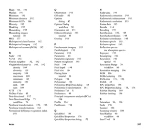 INDEX 207
Mean 85, 191
Median 191
Minimum 191
Minimum distance 192
Minimum GCPs 166
Minority 192
Modeling 192
Mosaicking 192
Mosaicking images
tutorial 30
MSS 177
Multispectral classification 192
Multispectral imagery 192
Multispectral scanner (MSS) 192
N
Nadir 192
NDVI 192
Nearest neighbor 152, 192
Neighborhood analysis 109, 192
density 109
diversity 109
majority 109
maximum 109
minimum 109
minority 109
rank 109
sum 109
NITF 176
NoData Value 45
Non-directional 192
Non-Directional Edge 75
workflow 76
Nonlinear transformation 170, 193
Nonlinear transformations 162
Normalized difference vegetation index
193
O
Observation 193
Off-nadir 193
Options
dialog 47
Options Dialog
workflow 50
Orientation tab 171
Orthorectification 193
tutorial 33
Overlay 193
P
Panchromatic imagery 193
Parallelepiped 193
Parameter 193
Parametric 131
Parametric signature 193
Pattern recognition 193
Pixel 194
Pixel depth 194
Pixel size 194
Placing links
tutorial 36
Polygon 194
Polynomial 194
Polynomial Properties dialog 168
Polynomial Transformation 161
Preference Tab 51
Preferences 49
Principal components analysis (PCA)
194
Profile 194
Pushbroom 194
Q
QuickBird 194
QuickBird Properties 176
QuickBird Properties dialog 173
R
Radar data 194
Radiometric correction 195
Radiometric enhancement 195
Radiometric resolution 195
Raster data 195
Recode 114
Recoding 195
Rectification 150, 195
Rectified coordinates 195
Reference coordinates 195
Reference pixels 195
Reference plane 195
Reflection spectra
see absorption spectra
Reproject 195
Resampling 196
Resolution 196
spatial 91
Resolution Merge 79
workflow 80
Resolution merging 196
RGB 196
RGB clustering 196
RMS error 151, 196
RMSE 35
RPC properties 196
RPC Properties dialog 173, 176
Rubber Sheeting 169
Rubber sheeting 196
S
Saturation 96, 196
Scale 196
Scanner 196
Scanning window 109
Seed Radius 40
workflow 44
Seed Tool 18
 