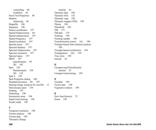 USING IMAGE ANALYSIS FOR ARCGIS208
controlling 40
workflow 42
Seed Tool Properties 40
Shadow
enhancing 84
Shapefile 196
Signature 196
Source coordinates 197
Spatial Enhancement 69
Spatial enhancement 197
Spatial frequency 197
Spatial resolution 197
Speckle noise 197
Spectral distance 197
Spectral enhancement 197
Spectral resolution 197
Spectral space 197
SPOT 197
panchromatic 99
XS 102
Spot 158
Panchromatic 158
XS 158
Spot 4 159
Spot Properties dialog 160
Standard deviation 85, 197
Starting Image Analysis for ArcGIS 12
Stereoscopic pairs 159
Striping 197
Subsetting 198
Summarize areas 198
Supervised training 198
Swath width 198
T
Temporal resolution 198
Terrain analysis 198
Terrain data 198
Thematic Change
tutorial 24
Thematic data 198
Thematic files 152
Thematic map 198
Thematic mapper (TM) 198
Theme 198
Threshold 199
TM 177
TM data 179
Training 199
Training sample 199
Transformation matrix 161, 199
Triangle-based finite element analysis
169
Triangle-based rectification 169
Triangulation 169, 199
True color 199
tutorial 18
U
Unsupervised Classification
tutorial 25
Unsupervised training 199
V
Variable 199
Vector data 199
Vegetative indices 199
Z
Zero Sum Kernels 72
Zoom 199
 