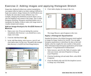 USING IMAGE ANALYSIS FOR ARCGIS14
Exercise 2: Adding images and applying Histogram Stretch
Image data, displayed without any contrast manipulation,
may appear either too light or too dark, making it difficult to
begin your analysis. Image Analysis for ArcGIS allows you
to display the same data in many different ways. For
example, changing the distribution of pixels allows you to
alter the brightness and contrast of the image. This is called
histogram stretching. Histogram stretching enables you to
manipulate the display of data to make your image easier to
visually interpret and evaluate.
Add an Image Analysis for ArcGIS theme of
Moscow
1. Open a new view. If you are starting this exercise
immediately after Exercise 1, you should have a new,
empty view ready.
2. Click the Add Data button .
3. In the Add Data dialog, select moscow_spot.tif, and
click Add to draw it in the view. The path to the example
data directory is ArcGISArcTutorImageAnalysis.
4. Click Add to display the image in the view.
The image Moscow_spot.tif appears in the view.
Apply a Histogram Equalization
Standard deviations is the default histogram stretch applied
to images by Image Analysis for ArcGIS. You can apply
histogram equalization to redistribute the data so that each
display value has roughly the same number of data points.
More information about histogram equalization can be found
in chapter 6 “Using Radiometric Enhancement”.
1. Select moscow_spot.tif in the Table of contents, right
click your mouse, and select Properties to bring up
Layer Properties.
2. Click the Symbology tab and under Show, select RGB
Composite.
3. Check the Bands order and click the dropdown arrows
to change any of the Bands.
3
4
 