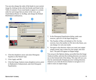 QUICK-START TUTORIAL 15
You can also change the order of the bands in your current
image by clicking on the color bar beside each band in the
Table of contents. If you want bands to appear in a certain
order for each image that you draw in the view, go to
ToolsOptionsRaster in ArcMap, and change the Default
RGB Band Combinations.
4. Click the dropdown arrow and select Histogram
Equalize as the Stretch Type.
5. Click Apply and OK.
6. Click the Image Analysis menu dropdown arrow, point
to Radiometric Enhancement, and click Histogram
Equalization.
7. In the Histogram Equalization dialog, make sure
moscow_spot.tif is in the Input Image box.
8. The Number of Bins will default to 256. For this
exercise, leave the number at 256, but in the future, you
can change it to suit your needs.
9. Navigate to the directory where you want your output
images stored, type a name for your image, and click
Save. The path will appear in Output Image.
You can go to the Options dialog, accessible from the Image
Analysis toolbar, and enter the working directory you want to
use on the General tab of the dialog. This step will save you
time by automatically bringing up your working directory
whenever you click the browse button to navigate to it in
order to store an output image.
5
1 3
2
4
6
 