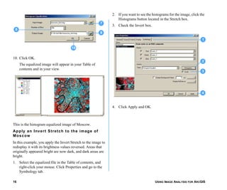 USING IMAGE ANALYSIS FOR ARCGIS16
10. Click OK.
The equalized image will appear in your Table of
contents and in your view.
This is the histogram equalized image of Moscow.
Apply an Invert Stretch to the image of
Moscow
In this example, you apply the Invert Stretch to the image to
redisplay it with its brightness values reversed. Areas that
originally appeared bright are now dark, and dark areas are
bright.
1. Select the equalized file in the Table of contents, and
right-click your mouse. Click Properties and go to the
Symbology tab.
2. If you want to see the histograms for the image, click the
Histograms button located in the Stretch box.
3. Check the Invert box.
4. Click Apply and OK.
7
9
8
10
1
2
3
4
 