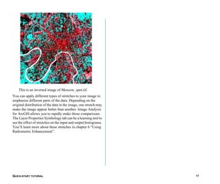 QUICK-START TUTORIAL 17
This is an inverted image of Moscow_spot.tif.
You can apply different types of stretches to your image to
emphasize different parts of the data. Depending on the
original distribution of the data in the image, one stretch may
make the image appear better than another. Image Analysis
for ArcGIS allows you to rapidly make those comparisons.
The Layer Properties Symbology tab can be a learning tool to
see the effect of stretches on the input and output histograms.
You’ll learn more about these stretches in chapter 6 “Using
Radiometric Enhancement”.
 
