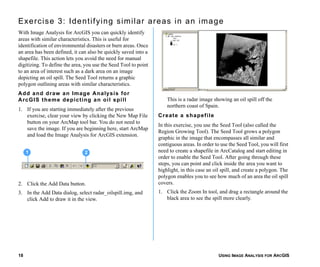 USING IMAGE ANALYSIS FOR ARCGIS18
Exercise 3: Identifying similar areas in an image
With Image Analysis for ArcGIS you can quickly identify
areas with similar characteristics. This is useful for
identification of environmental disasters or burn areas. Once
an area has been defined, it can also be quickly saved into a
shapefile. This action lets you avoid the need for manual
digitizing. To define the area, you use the Seed Tool to point
to an area of interest such as a dark area on an image
depicting an oil spill. The Seed Tool returns a graphic
polygon outlining areas with similar characteristics.
Add and draw an Image Analysis for
ArcGIS theme depicting an oil spill
1. If you are starting immediately after the previous
exercise, clear your view by clicking the New Map File
button on your ArcMap tool bar. You do not need to
save the image. If you are beginning here, start ArcMap
and load the Image Analysis for ArcGIS extension.
2. Click the Add Data button.
3. In the Add Data dialog, select radar_oilspill.img, and
click Add to draw it in the view.
This is a radar image showing an oil spill off the
northern coast of Spain.
Create a shapefile
In this exercise, you use the Seed Tool (also called the
Region Growing Tool). The Seed Tool grows a polygon
graphic in the image that encompasses all similar and
contiguous areas. In order to use the Seed Tool, you will first
need to create a shapefile in ArcCatalog and start editing in
order to enable the Seed Tool. After going through these
steps, you can point and click inside the area you want to
highlight, in this case an oil spill, and create a polygon. The
polygon enables you to see how much of an area the oil spill
covers.
1. Click the Zoom In tool, and drag a rectangle around the
black area to see the spill more clearly.
1 2
 