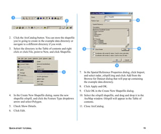 QUICK-START TUTORIAL 19
2. Click the ArcCatalog button. You can store the shapefile
you’re going to create in the example data directory or
navigate to a different directory if you wish.
3. Select the directory in the Table of contents and right
click or click File, point to New, and click Shapefile.
4. In the Create New Shapefile dialog, name the new
shapefile oilspill, and click the Feature Type dropdown
arrow and select Polygon.
5. Check Show Details.
6. Click Edit.
7. In the Spatial Reference Properties dialog, click Import,
and select radar_oilspill.img and click Add from the
Browse for Dataset dialog that will pop up containing
the example data directory.
8. Click Apply and OK.
9. Click OK in the Create New Shapefile dialog.
10. Select the oilspill shapefile, and drag and drop it in the
ArcMap window. Oilspill will appear in the Table of
contents.
11. Close ArcCatalog.
1
2
3
9
4
65
 
