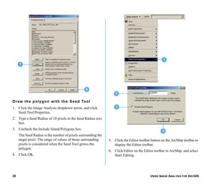 USING IMAGE ANALYSIS FOR ARCGIS20
Draw the polygon with the Seed Tool
1. Click the Image Analysis dropdown arrow, and click
Seed Tool Properties.
2. Type a Seed Radius of 10 pixels in the Seed Radius text
box.
3. Uncheck the Include Island Polygons box.
The Seed Radius is the number of pixels surrounding the
target pixel. The range of values of those surrounding
pixels is considered when the Seed Tool grows the
polygon.
4. Click OK.
5. Click the Editor toolbar button on the ArcMap toolbar to
display the Editor toolbar.
6. Click Editor on the Editor toolbar in ArcMap, and select
Start Editing.
8
7
2
3
4
1
 
