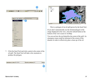 QUICK-START TUTORIAL 21
7. Click the Seed Tool and click a point in the center of the
oil spill. The Seed Tool will take a few moments to
produce the polygon.
This is a polygon of an oil spill grown by the Seed Tool.
If you don’t automatically see the formed polygon in the
image displayed in the view, click the refresh button at the
bottom of the view screen in ArcMap.
You can see how the tool identifies the extent of the spill. An
emergency team could be informed of the extent of this
disaster in order to effectively plan a clean up of the oil.
6
5
6
 