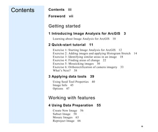 III
Contents
Contents
Contents iii
Foreword vii
Getting started
1 Introducing Image Analysis for ArcGIS 3
Learning about Image Analysis for ArcGIS 10
2 Quick-start tutorial 11
Exercise 1: Starting Image Analysis for ArcGIS 12
Exercise 2: Adding images and applying Histogram Stretch 14
Exercise 3: Identifying similar areas in an image 18
Exercise 4: Finding areas of change 22
Exercise 5: Mosaicking images 30
Exercise 6: Orthorectification of camera imagery 33
What’s Next? 38
3 Applying data tools 39
Using Seed Tool Properties 40
Image Info 45
Options 47
Working with features
4 Using Data Preparation 55
Create New Image 56
Subset Image 58
Mosaic Images 63
Reproject Image 66
 