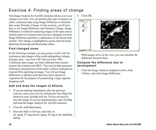 USING IMAGE ANALYSIS FOR ARCGIS22
Exercise 4: Finding areas of change
The Image Analysis for ArcGIS extension allows you to see
changes over time. You can perform this type of analysis on
either continuous data using Image Difference or thematic
data using Thematic Change. In this exercise, you’ll learn
how to use Image Difference and Thematic Change. Image
Difference is useful for analyzing images of the same area to
identify land cover features that may have changed over time.
Image Difference performs a subtraction of one theme from
another. This change is highlighted in green and red masks
depicting increasing and decreasing values.
Find changed areas
In the following example, you are going to work with two
continuous data images of the north metropolitan Atlanta,
Georgia, area—one from 1987 and one from 1992.
Continuous data images are those obtained from remote
sensors like Landsat and SPOT. This kind of data measures
reflectance characteristics of the earth’s surface, analogous to
exposed film capturing an image. You will use Image
Difference to identify areas that have been cleared of
vegetation for the purpose of constructing a large regional
shopping mall.
Add and draw the images of Atlanta
1. If you are starting immediately after the previous
exercise, clear your view by clicking the New Map File
button on your ArcMap tool bar. You do not need to
save the image. If you are beginning here, start ArcMap
and load the Image Analysis for ArcGIS extension.
2. Click the Add Data button.
3. Press the Shift or Ctrl key, and click on
atl_spotp_87.img and atl_spotp_92.img in the Add Data
dialog.
4. Click OK.
With images active in the view, you can calculate the
difference between them.
Compute the difference due to
development
1. Click the Image Analysis dropdown arrow, click
Utilities, and click Image Difference.
 