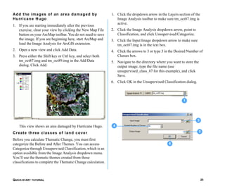 QUICK-START TUTORIAL 25
Add the images of an area damaged by
Hurricane Hugo
1. If you are starting immediately after the previous
exercise, clear your view by clicking the New Map File
button on your ArcMap toolbar. You do not need to save
the image. If you are beginning here, start ArcMap and
load the Image Analysis for ArcGIS extension.
2. Open a new view and click Add Data.
3. Press either the Shift key or Ctrl key, and select both
tm_oct87.img and tm_oct89.img in the Add Data
dialog. Click Add.
This view shows an area damaged by Hurricane Hugo.
Create three classes of land cover
Before you calculate Thematic Change, you must first
categorize the Before and After Themes. You can access
Categorize through Unsupervised Classification, which is an
option available from the Image Analysis dropdown menu.
You’ll use the thematic themes created from those
classifications to complete the Thematic Change calculation.
1. Click the dropdown arrow in the Layers section of the
Image Analysis toolbar to make sure tm_oct87.img is
active.
2. Click the Image Analysis dropdown arrow, point to
Classification, and click Unsupervised/Categorize.
3. Click the Input Image dropdown arrow to make sure
tm_oct87.img is in the text box.
4. Click the arrows to 3 or type 3 in the Desired Number of
Classes box.
5. Navigate to the directory where you want to store the
output image, type the file name (use
unsupervised_class_87 for this example), and click
Save.
6. Click OK in the Unsupervised Classification dialog.
3
4
5
6
1
 
