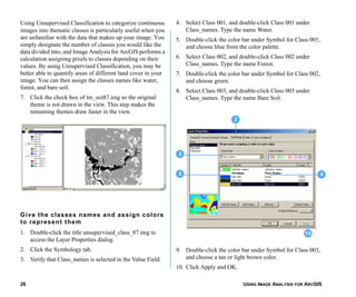 USING IMAGE ANALYSIS FOR ARCGIS26
Using Unsupervised Classification to categorize continuous
images into thematic classes is particularly useful when you
are unfamiliar with the data that makes up your image. You
simply designate the number of classes you would like the
data divided into, and Image Analysis for ArcGIS performs a
calculation assigning pixels to classes depending on their
values. By using Unsupervised Classification, you may be
better able to quantify areas of different land cover in your
image. You can then assign the classes names like water,
forest, and bare soil.
7. Click the check box of tm_oct87.img so the original
theme is not drawn in the view. This step makes the
remaining themes draw faster in the view.
Give the classes names and assign colors
to represent them
1. Double-click the title unsupervised_class_87.img to
access the Layer Properties dialog.
2. Click the Symbology tab.
3. Verify that Class_names is selected in the Value Field.
4. Select Class 001, and double-click Class 001 under
Class_names. Type the name Water.
5. Double-click the color bar under Symbol for Class 001,
and choose blue from the color palette.
6. Select Class 002, and double-click Class 002 under
Class_names. Type the name Forest.
7. Double-click the color bar under Symbol for Class 002,
and choose green.
8. Select Class 003, and double-click Class 003 under
Class_names. Type the name Bare Soil.
9. Double-click the color bar under Symbol for Class 003,
and choose a tan or light brown color.
10. Click Apply and OK.
5
3
4
10
2
 