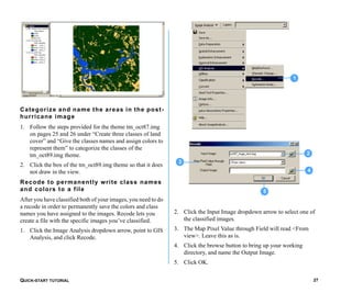 QUICK-START TUTORIAL 27
Categorize and name the areas in the post-
hurricane image
1. Follow the steps provided for the theme tm_oct87.img
on pages 25 and 26 under “Create three classes of land
cover” and “Give the classes names and assign colors to
represent them” to categorize the classes of the
tm_oct89.img theme.
2. Click the box of the tm_oct89.img theme so that it does
not draw in the view.
Recode to permanently write class names
and colors to a file
After you have classified both of your images, you need to do
a recode in order to permanently save the colors and class
names you have assigned to the images. Recode lets you
create a file with the specific images you’ve classified.
1. Click the Image Analysis dropdown arrow, point to GIS
Analysis, and click Recode.
2. Click the Input Image dropdown arrow to select one of
the classified images.
3. The Map Pixel Value through Field will read <From
view>. Leave this as is.
4. Click the browse button to bring up your working
directory, and name the Output Image.
5. Click OK.
5
4
3
2
1
 