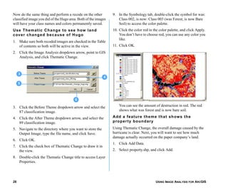 USING IMAGE ANALYSIS FOR ARCGIS28
Now do the same thing and perform a recode on the other
classified image you did of the Hugo area. Both of the images
will have your class names and colors permanently saved.
Use Thematic Change to see how land
cover changed because of Hugo
1. Make sure both recoded images are checked in the Table
of contents so both will be active in the view.
2. Click the Image Analysis dropdown arrow, point to GIS
Analysis, and click Thematic Change.
3. Click the Before Theme dropdown arrow and select the
87 classification image.
4. Click the After Theme dropdown arrow, and select the
89 classification image.
5. Navigate to the directory where you want to store the
Output Image, type the file name, and click Save.
6. Click OK.
7. Click the check box of Thematic Change to draw it in
the view.
8. Double-click the Thematic Change title to access Layer
Properties.
9. In the Symbology tab, double-click the symbol for was:
Class 002, is now: Class 003 (was Forest, is now Bare
Soil) to access the color palette.
10. Click the color red in the color palette, and click Apply.
You don’t have to choose red, you can use any color you
like.
11. Click OK.
You can see the amount of destruction in red. The red
shows what was forest and is now bare soil.
Add a feature theme that shows the
property boundary
Using Thematic Change, the overall damage caused by the
hurricane is clear. Next, you will want to see how much
damage actually occurred on the paper company’s land.
1. Click Add Data.
2. Select property.shp, and click Add.
5
4
3
6
 