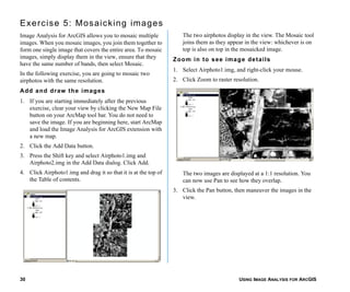 USING IMAGE ANALYSIS FOR ARCGIS30
Exercise 5: Mosaicking images
Image Analysis for ArcGIS allows you to mosaic multiple
images. When you mosaic images, you join them together to
form one single image that covers the entire area. To mosaic
images, simply display them in the view, ensure that they
have the same number of bands, then select Mosaic.
In the following exercise, you are going to mosaic two
airphotos with the same resolution.
Add and draw the images
1. If you are starting immediately after the previous
exercise, clear your view by clicking the New Map File
button on your ArcMap tool bar. You do not need to
save the image. If you are beginning here, start ArcMap
and load the Image Analysis for ArcGIS extension with
a new map.
2. Click the Add Data button.
3. Press the Shift key and select Airphoto1.img and
Airphoto2.img in the Add Data dialog. Click Add.
4. Click Airphoto1.img and drag it so that it is at the top of
the Table of contents.
The two airphotos display in the view. The Mosaic tool
joins them as they appear in the view: whichever is on
top is also on top in the mosaicked image.
Zoom in to see image details
1. Select Airphoto1.img, and right-click your mouse.
2. Click Zoom to raster resolution.
The two images are displayed at a 1:1 resolution. You
can now use Pan to see how they overlap.
3. Click the Pan button, then maneuver the images in the
view.
 