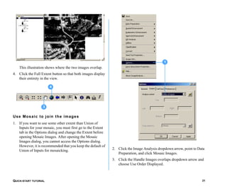 QUICK-START TUTORIAL 31
This illustration shows where the two images overlap.
4. Click the Full Extent button so that both images display
their entirety in the view.
Use Mosaic to join the images
1. If you want to use some other extent than Union of
Inputs for your mosaic, you must first go to the Extent
tab in the Options dialog and change the Extent before
opening Mosaic Images. After opening the Mosaic
Images dialog, you cannot access the Options dialog.
However, it is recommended that you keep the default of
Union of Inputs for mosaicking. 2. Click the Image Analysis dropdown arrow, point to Data
Preparation, and click Mosaic Images.
3. Click the Handle Images overlaps dropdown arrow and
choose Use Order Displayed.
3
4
1
 