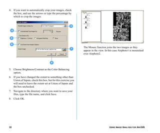 USING IMAGE ANALYSIS FOR ARCGIS32
4. If you want to automatically crop your images, check
the box, and use the arrows or type the percentage by
which to crop the images.
5. Choose Brightness/Contrast as the Color Balancing
option.
6. If you have changed the extent to something other than
Union of Inputs, check this box, but for this exercise you
will need to leave the extent set at Union of Inputs and
the box unchecked.
7. Navigate to the directory where you want to save your
files, type the file name, and click Save.
8. Click OK.
The Mosaic function joins the two images as they
appear in the view. In this case Airphoto1 is mosaicked
over Airphoto2.
3
5
7
6
8
4
 