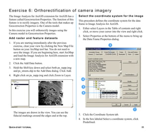 QUICK-START TUTORIAL 33
Exercise 6: Orthorectification of camera imagery
The Image Analysis for ArcGIS extension for ArcGIS has a
feature called Geocorrection Properties. The function of this
feature is to rectify imagery. One of the tools that makes up
Geocorrection Properties is the Camera model.
In this exercise you will orthorectify images using the
Camera model in Geocorrection Properties.
Add raster and feature datasets
1. If you are starting immediately after the previous
exercise, clear your view by clicking the New Map File
button on your ArcMap tool bar. You do not need to
save the image. If you are beginning here, start ArcMap
and load the Image Analysis for ArcGIS extension with
a new map.
2. Click the Add Data button.
3. Hold the Shift key down and select both ps_napp.img
and ps_streets.shp in the Add Data dialog. Click Add.
4. Right click on ps_napp.img and click Zoom to Layer.
The images are drawn in the view. You can see the
fiducial markings around the edges and at the top.
Select the coordinate system for the image
This procedure defines the coordinate system for the data
frame in Image Analysis for ArcGIS.
1. Either select Layers in the Table of contents and right
click, or move your cursor into the view and right click.
2. Select Properties at the bottom of the menu to bring up
the Data Frame Properties dialog.
3. Click the Coordinate System tab.
4. In the box labeled Select a coordinate system, click
Predefined.
7
5
3
6
4
 