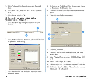 USING IMAGE ANALYSIS FOR ARCGIS34
5. Click Projected Coordinate Systems, and then click
Utm.
6. Click NAD 1927, then click NAD 1927 UTM Zone
11N.
7. Click Apply, and click OK.
Orthorectifying your image using
Geocorrection Properties
1. Click the Model Types dropdown arrow, and click
Camera.
2. Click the Geocorrection Properties button on the toolbar
to open the Camera dialog.
3. Click the Elevation tab, and select File to use as the
Elevation Source.
4. Navigate to the ArcGIS ArcTutor directory, and choose
ps_dem.img as the Elevation File.
5. Click the Elevation Units dropdown arrow and select
Meters.
6. Check Account for Earth’s curvature.
7. Click the Camera tab.
8. Click the Camera Name dropdown arrow, and select
Default Wild.
9. In the Principal Point box, enter -0.004 for X and 0.000
for Y.
10. Enter a Focal Length of 152.804.
11. Click the arrows, or type 4 for the number of Fiducials.
12. Click in the Film X and Film Y box where the number
of Fiducials will reduce to 4.
2
1
4
5
6
3
 