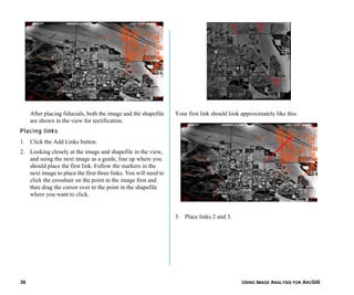 USING IMAGE ANALYSIS FOR ARCGIS36
After placing fiducials, both the image and the shapefile
are shown in the view for rectification.
Placing links
1. Click the Add Links button.
2. Looking closely at the image and shapefile in the view,
and using the next image as a guide, line up where you
should place the first link. Follow the markers in the
next image to place the first three links. You will need to
click the crosshair on the point in the image first and
then drag the cursor over to the point in the shapefile
where you want to click.
Your first link should look approximately like this:
3. Place links 2 and 3.
 