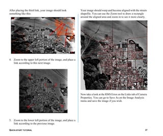 QUICK-START TUTORIAL 37
After placing the third link, your image should look
something like this:
4. Zoom to the upper left portion of the image, and place a
link according to this next image.
5. Zoom to the lower left portion of the image, and place a
link according to the previous image.
Your image should warp and become aligned with the streets
shapefile. You can use the Zoom tool to draw a rectangle
around the aligned area and zoom in to see it more clearly.
Now take a look at the RMS Error on the Links tab of Camera
Properties. You can go to Save As on the Image Analysis
menu and save the image if you wish.
 