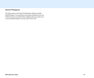 APPLYING DATA TOOLS 41
Island Polygons
The other option on the Seed Tool Properties dialog is Include
Island Polygons. You should leave this option checked for use with
Find Like Areas. For single feature mapping where you want to see
a more refined boundary, you may want to turn it off.
 