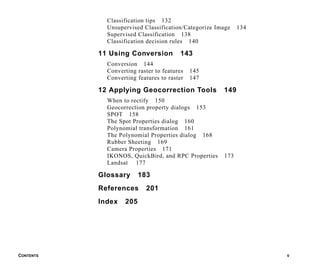CONTENTS V
Classification tips 132
Unsupervised Classification/Categorize Image 134
Supervised Classification 138
Classification decision rules 140
11 Using Conversion 143
Conversion 144
Converting raster to features 145
Converting features to raster 147
12 Applying Geocorrection Tools 149
When to rectify 150
Geocorrection property dialogs 153
SPOT 158
The Spot Properties dialog 160
Polynomial transformation 161
The Polynomial Properties dialog 168
Rubber Sheeting 169
Camera Properties 171
IKONOS, QuickBird, and RPC Properties 173
Landsat 177
Glossary 183
References 201
Index 205
 
