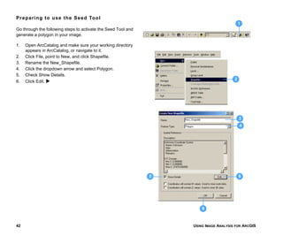 USING IMAGE ANALYSIS FOR ARCGIS42
Preparing to use the Seed Tool
Go through the following steps to activate the Seed Tool and
generate a polygon in your image.
1. Open ArcCatalog and make sure your working directory
appears in ArcCatalog, or navigate to it.
2. Click File, point to New, and click Shapefile.
3. Rename the New_Shapefile.
4. Click the dropdown arrow and select Polygon.
5. Check Show Details.
6. Click Edit.
1
2
9
4
65
3
 