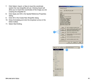 APPLYING DATA TOOLS 43
7. Click Select, Import, or New to input the coordinate
system the new shapefile will use. Clicking Import will
allow you to import the coordinates of the image you are
creating the shapefile for.
8. Click Apply and OK in the Spatial Reference Properties
dialog.
9. Click OK in the Create New Shapefile dialog.
10. Close ArcCatalog and click the dropdown arrow on the
Editor toolbar.
11. Select Start Editing.
8
7
11
 
