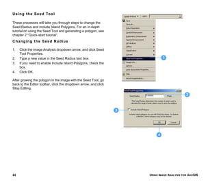 USING IMAGE ANALYSIS FOR ARCGIS44
Using the Seed Tool
These processes will take you through steps to change the
Seed Radius and include Island Polygons. For an in-depth
tutorial on using the Seed Tool and generating a polygon, see
chapter 2 “Quick-start tutorial”.
Changing the Seed Radius
1. Click the Image Analysis dropdown arrow, and click Seed
Tool Properties.
2. Type a new value in the Seed Radius text box.
3. If you need to enable Include Island Polygons, check the
box.
4. Click OK.
After growing the polygon in the image with the Seed Tool, go
back to the Editor toolbar, click the dropdown arrow, and click
Stop Editing.
2
1
3
4
 