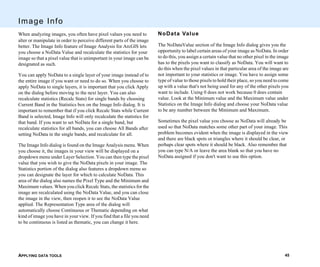 APPLYING DATA TOOLS 45
Image Info
When analyzing images, you often have pixel values you need to
alter or manipulate in order to perceive different parts of the image
better. The Image Info feature of Image Analysis for ArcGIS lets
you choose a NoData Value and recalculate the statistics for your
image so that a pixel value that is unimportant in your image can be
designated as such.
You can apply NoData to a single layer of your image instead of to
the entire image if you want or need to do so. When you choose to
apply NoData to single layers, it is important that you click Apply
on the dialog before moving to the next layer. You can also
recalculate statistics (Recalc Stats) for single bands by choosing
Current Band in the Statistics box on the Image Info dialog. It is
important to remember that if you click Recalc Stats while Current
Band is selected, Image Info will only recalculate the statistics for
that band. If you want to set NoData for a single band, but
recalculate statistics for all bands, you can choose All Bands after
setting NoData in the single bands, and recalculate for all.
The Image Info dialog is found on the Image Analysis menu. When
you choose it, the images in your view will be displayed on a
dropdown menu under Layer Selection. You can then type the pixel
value that you wish to give the NoData pixels in your image. The
Statistics portion of the dialog also features a dropdown menu so
you can designate the layer for which to calculate NoData. This
area of the dialog also names the Pixel Type and the Minimum and
Maximum values. When you click Recalc Stats, the statistics for the
image are recalculated using the NoData Value, and you can close
the image in the view, then reopen it to see the NoData Value
applied. The Representation Type area of the dialog will
automatically choose Continuous or Thematic depending on what
kind of image you have in your view. If you find that a file you need
to be continuous is listed as thematic, you can change it here.
NoData Value
The NoDataValue section of the Image Info dialog gives you the
opportunity to label certain areas of your image as NoData. In order
to do this, you assign a certain value that no other pixel in the image
has to the pixels you want to classify as NoData. You will want to
do this when the pixel values in that particular area of the image are
not important to your statistics or image. You have to assign some
type of value to those pixels to hold their place, so you need to come
up with a value that's not being used for any of the other pixels you
want to include. Using 0 does not work because 0 does contain
value. Look at the Minimum value and the Maximum value under
Statistics on the Image Info dialog and choose your NoData value
to be any number between the Minimum and Maximum.
Sometimes the pixel value you choose as NoData will already be
used so that NoData matches some other part of your image. This
problem becomes evident when the image is displayed in the view
and there are black spots or triangles where it should be clear, or
perhaps clear spots where it should be black. Also remember that
you can type N/A or leave the area blank so that you have no
NoData assigned if you don't want to use this option.
 