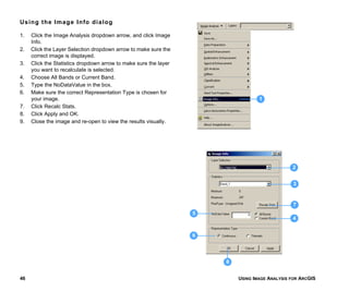 USING IMAGE ANALYSIS FOR ARCGIS46
Using the Image Info dialog
1. Click the Image Analysis dropdown arrow, and click Image
Info.
2. Click the Layer Selection dropdown arrow to make sure the
correct image is displayed.
3. Click the Statistics dropdown arrow to make sure the layer
you want to recalculate is selected.
4. Choose All Bands or Current Band.
5. Type the NoDataValue in the box.
6. Make sure the correct Representation Type is chosen for
your image.
7. Click Recalc Stats.
8. Click Apply and OK.
9. Close the image and re-open to view the results visually.
7
2
1
5
3
6
4
8
 