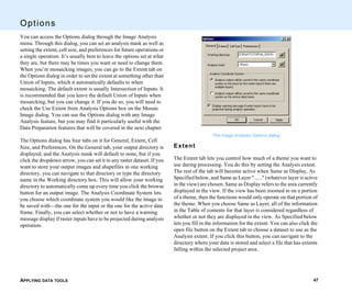 APPLYING DATA TOOLS 47
Options
You can access the Options dialog through the Image Analysis
menu. Through this dialog, you can set an analysis mask as well as
setting the extent, cell size, and preferences for future operations or
a single operation. It’s usually best to leave the options set at what
they are, but there may be times you want or need to change them.
When you’re mosaicking images, you can go to the Extent tab on
the Options dialog in order to set the extent at something other than
Union of Inputs, which it automatically defaults to when
mosaicking. The default extent is usually Intersection of Inputs. It
is recommended that you leave the default Union of Inputs when
mosaicking, but you can change it. If you do so, you will need to
check the Use Extent from Analysis Options box on the Mosaic
Image dialog. You can use the Options dialog with any Image
Analysis feature, but you may find it particularly useful with the
Data Preparation features that will be covered in the next chapter.
The Options dialog has four tabs on it for General, Extent, Cell
Size, and Preferences. On the General tab, your output directory is
displayed, and the Analysis mask will default to none, but if you
click the dropdown arrow, you can set it to any raster dataset. If you
want to store your output images and shapefiles in one working
directory, you can navigate to that directory or type the directory
name in the Working directory box. This will allow your working
directory to automatically come up every time you click the browse
button for an output image. The Analysis Coordinate System lets
you choose which coordinate system you would like the image to
be saved with—the one for the input or the one for the active data
frame. Finally, you can select whether or not to have a warning
message display if raster inputs have to be projected during analysis
operation.
The Image Analysis Options dialog
Extent
The Extent tab lets you control how much of a theme you want to
use during processing. You do this by setting the Analysis extent.
The rest of the tab will become active when Same as Display, As
Specified below, and Same as Layer "......" (whatever layer is active
in the view) are chosen. Same as Display refers to the area currently
displayed in the view. If the view has been zoomed in on a portion
of a theme, then the functions would only operate on that portion of
the theme. When you choose Same as Layer, all of the information
in the Table of contents for that layer is considered regardless of
whether or not they are displayed in the view. As Specified below
lets you fill in the information for the extent. You can also click the
open file button on the Extent tab to choose a dataset to use as the
Analysis extent. If you click this button, you can navigate to the
directory where your data is stored and select a file that has extents
falling within the selected project area.
 