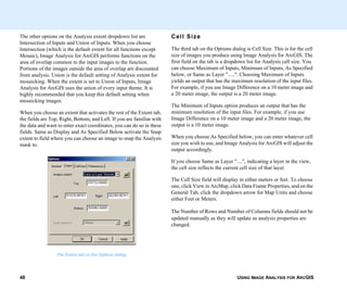 USING IMAGE ANALYSIS FOR ARCGIS48
The other options on the Analysis extent dropdown list are
Intersection of Inputs and Union of Inputs. When you choose
Intersection (which is the default extent for all functions except
Mosaic), Image Analysis for ArcGIS performs functions on the
area of overlap common to the input images to the function.
Portions of the images outside the area of overlap are discounted
from analysis. Union is the default setting of Analysis extent for
mosaicking. When the extent is set to Union of Inputs, Image
Analysis for ArcGIS uses the union of every input theme. It is
highly recommended that you keep this default setting when
mosaicking images.
When you choose an extent that activates the rest of the Extent tab,
the fields are Top, Right, Bottom, and Left. If you are familiar with
the data and want to enter exact coordinates, you can do so in these
fields. Same as Display and As Specified Below activate the Snap
extent to field where you can choose an image to snap the Analysis
mask to.
The Extent tab on the Options dialog
Cell Size
The third tab on the Options dialog is Cell Size. This is for the cell
size of images you produce using Image Analysis for ArcGIS. The
first field on the tab is a dropdown list for Analysis cell size. You
can choose Maximum of Inputs, Minimum of Inputs, As Specified
below, or Same as Layer ".....". Choosing Maximum of Inputs
yields an output that has the maximum resolution of the input files.
For example, if you use Image Difference on a 10 meter image and
a 20 meter image, the output is a 20 meter image.
The Minimum of Inputs option produces an output that has the
minimum resolution of the input files. For example, if you use
Image Difference on a 10 meter image and a 20 meter image, the
output is a 10 meter image.
When you choose As Specified below, you can enter whatever cell
size you wish to use, and Image Analysis for ArcGIS will adjust the
output accordingly.
If you choose Same as Layer "....", indicating a layer in the view,
the cell size reflects the current cell size of that layer.
The Cell Size field will display in either meters or feet. To choose
one, click View in ArcMap, click Data Frame Properties, and on the
General Tab, click the dropdown arrow for Map Units and choose
either Feet or Meters.
The Number of Rows and Number of Columns fields should not be
updated manually as they will update as analysis properties are
changed.
 